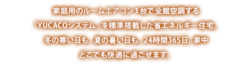 家庭用のルームエアコン１台で全館空調する「YUCACOシステム」を標準搭載した省エネルギー住宅。冬の寒い日も、夏の暑い日も。24時間365日、家中どこでも快適に過ごせます。