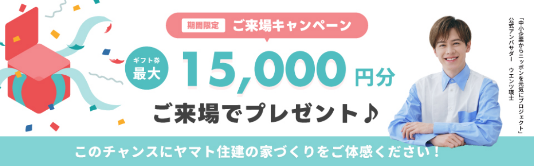 期間限定 ご来場キャンペーン ギフト券最大15,000円分ご来場でプレゼント♪ このチャンスにヤマト住建の家づくりをご体感ください！