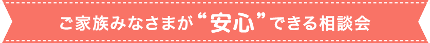 ご家族みなさまが安心できる相談会