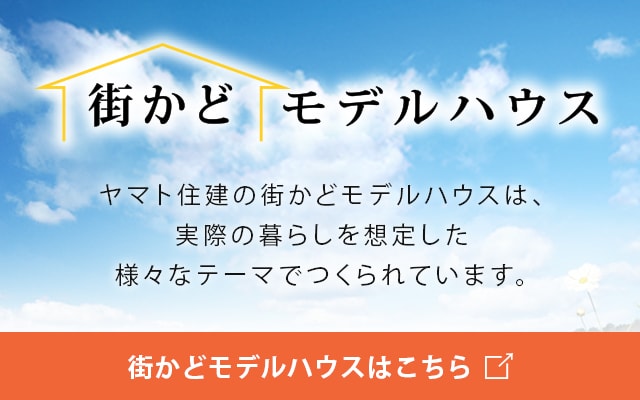 街かどモデルハウスヤマト住建の街かどモデルハウスは、実際の暮らしを想定した様々なテーマでつくられています。