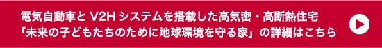 電気自動車とV2Hシステムを搭載した高気密・高断熱住宅「未来の子どもたちのために地球環境を守る家」の詳細はこちら