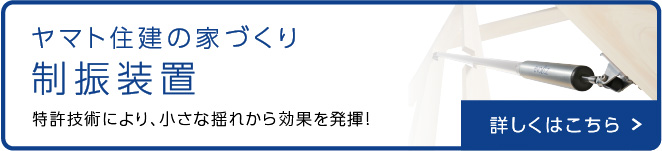 ヤマト住建の家づくり 制振装置 特許技術により、小さな揺れから効果を発揮 詳しくはこちら