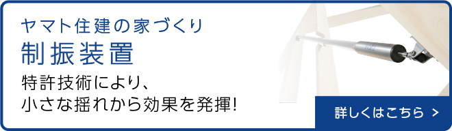 ヤマト住建の家づくり 制振装置 特許技術により、小さな揺れから効果を発揮 詳しくはこちら