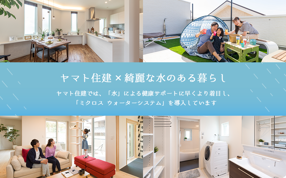 ヤマト住建×綺麗な水のある暮らし ヤマト住建では、「水」による健康サポートに早くより着目し、「ミクロス ウォーターシステム」を導入しています