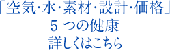 「空気・水・素材・設計・価格」5 つの健康詳しくはこちら