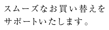 スムーズなお買い替えをサポートいたします。