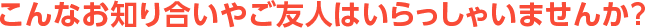 こんなお知り合いやご友人はいらっしゃいませんか？