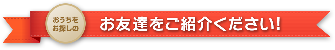 おうちをお探しのお友達をご紹介ください!