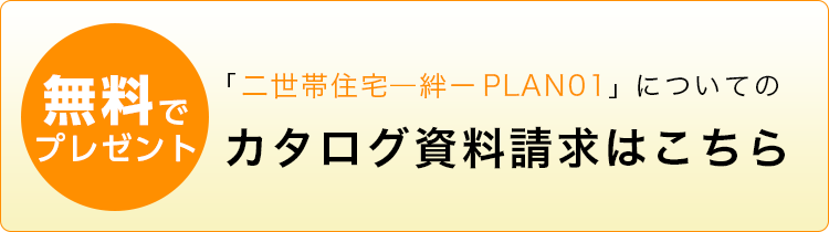 「二世帯住宅ー絆ー PLAN01」についてのカタログ資料請求はこちら