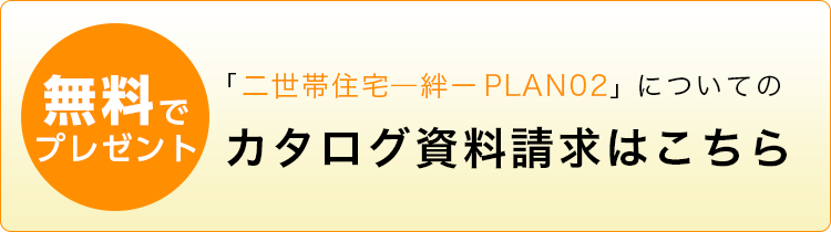 「二世帯住宅ー絆ー PLAN02」についてのカタログ資料請求はこちら