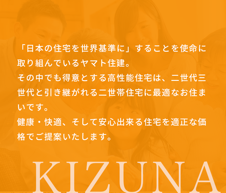 「日本の住宅を世界基準に」することを使命に取り組んでいるヤマト住建。その中でも得意とする高性能住宅は、二世代三世代と引き継がれる二世帯住宅に最適なお住まいです。健康・快適、そして安心出来る住宅を適正な価格でご提案いたします。