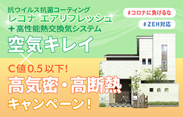 「コロナに負けるな！空気キレイ×高気密・高断熱キャンペーン」を実施いたします！ 抗ウイルス抗菌コーティング「レコナ エアリフレッシュ」や「高性能熱交換気システム（第一種換気）」で空気キレイ！ さらに！C値0.5以下をお約束＋ZEH対応の断熱グレードで高気密・高断熱！ 各店３棟・1,545万円（30坪）なのでぜひお見逃しなく！