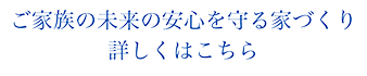 ご家族の未来の安心を守る家づくり詳しくはこちら